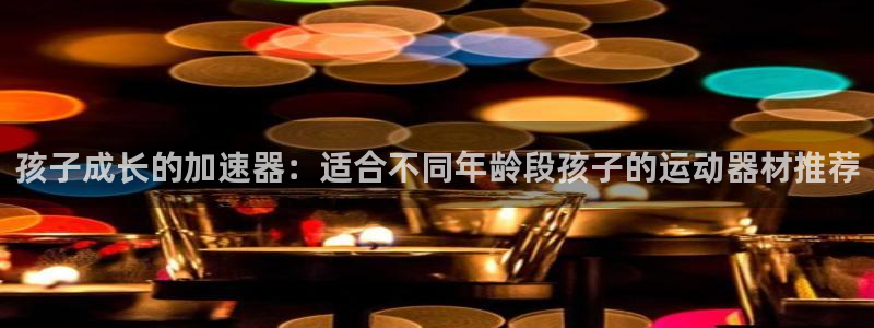 注册意昂5(KGAME)：孩子成长的加速器：适合不同年龄段孩